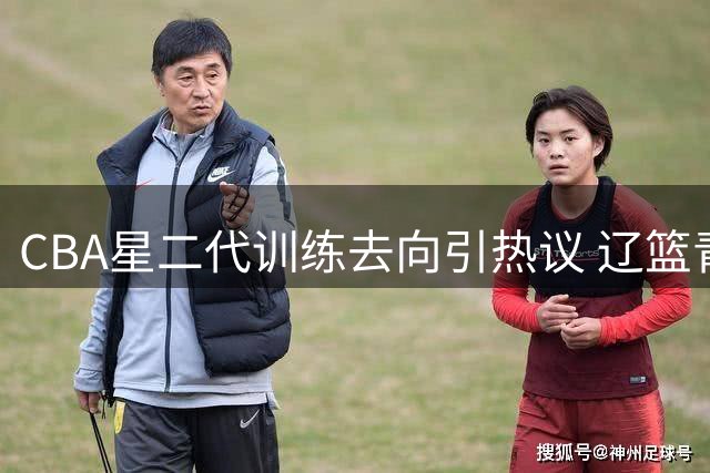 CBA星二代训练去向引热议 辽篮青训体系再成焦点